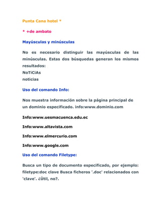 Punta Cana hotel *

* +de ambato

Mayúsculas y minúsculas

No es necesario distinguir las mayúsculas de las
minúsculas. Estas dos búsquedas generan los mismos
resultados:
NoTiCiAs
noticias

Uso del comando Info:

Nos muestra información sobre la página principal de
un dominio especificado. info:www.dominio.com

Info:www.uesmacuenca.edu.ec

Info:www.altavista.com

Info:www.elmercurio.com

Info:www.google.com

Uso del comando Filetype:

Busca un tipo de documento especificado, por ejemplo:
filetype:doc clave Busca ficheros '.doc' relacionados con
'clave'. ¿Útil, no?.
 