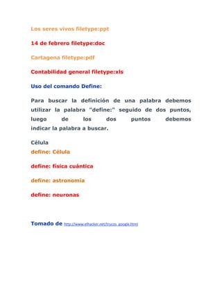 Los seres vivos filetype:ppt

14 de febrero filetype:doc

Cartagena filetype:pdf

Contabilidad general filetype:xls

Uso del comando Define:

Para buscar la definición de una palabra debemos
utilizar la palabra "define:" seguido de dos puntos,
luego      de         los          dos            puntos   debemos
indicar la palabra a buscar.

Célula
define: Célula

define: física cuántica

define: astronomía

define: neuronas




Tomado de   http://www.elhacker.net/trucos_google.html
 
