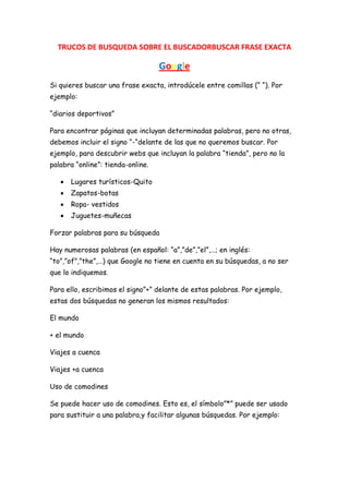 TRUCOS DE BUSQUEDA SOBRE EL BUSCADORBUSCAR FRASE EXACTA

                                   Google
Si quieres buscar una frase exacta, introdúcele entre comillas (“ “). Por
ejemplo:

“diarios deportivos”

Para encontrar páginas que incluyan determinadas palabras, pero no otras,
debemos incluir el signo “-“delante de las que no queremos buscar. Por
ejemplo, para descubrir webs que incluyan la palabra “tienda”, pero no la
palabra “online”: tienda-online.

      Lugares turísticos-Quito
      Zapatos-botas
      Ropa- vestidos
      Juguetes-muñecas

Forzar palabras para su búsqueda

Hay numerosas palabras (en español: “a”,”de”,”el”,…; en inglés:
“to”,”of”,”the”,…) que Google no tiene en cuenta en su búsquedas, a no ser
que lo indiquemos.

Para ello, escribimos el signo”+” delante de estas palabras. Por ejemplo,
estas dos búsquedas no generan los mismos resultados:

El mundo

+ el mundo

Viajes a cuenca

Viajes +a cuenca

Uso de comodines

Se puede hacer uso de comodines. Esto es, el símbolo”*” puede ser usado
para sustituir a una palabra,y facilitar algunas búsquedas. Por ejemplo:
 