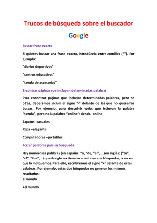 Trucos de búsqueda sobre el buscador
                             Google
Buscar frase exacta

Si quieres buscar una frase exacta, introdúcela entre comillas (“”). Por
ejemplo:

“diarios deportivos”

“centros educativos”

“tienda de accesorios”

Encontrar páginas que incluyan determinadas palabras

Para encontrar páginas que incluyan determinadas palabras, pero no
otras, deberemos incluir el signo “-” delante de las que no queremos
buscar. Por ejemplo, para descubrir webs que incluyan la palabra
“tienda”, pero no la palabra “online”: tienda- online

Zapatos- casuales

Ropa –elegante

Computadoras –portátiles

Forzar palabras para su búsqueda

Hay numerosas palabras (en español: “a, “de, “el”, …) en inglés: (“to”,
“of”, “the”,…) que Google no tiene en cuenta en sus búsquedas, a no ser
que lo indiquemos. Para ello, escribiremos el signo “+” delante de estas
palabras. Por ejemplo, estas dos búsquedas no generan los mismos
resultados:
el mundo

+el mundo
 