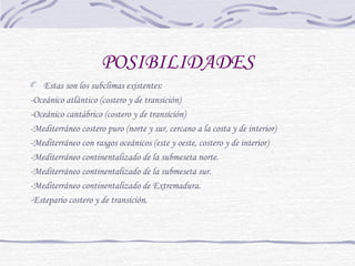 POSIBILIDADES 
Estas son los subclimas existentes: 
-Oceánico atlántico (costero y de transición) 
-Oceánico cantábrico (costero y de transición) 
-Mediterráneo costero puro (norte y sur, cercano a la costa y de interior) 
-Mediterráneo con rasgos oceánicos (este y oeste, costero y de interior) 
-Mediterráneo continentalizado de la submeseta norte. 
-Mediterráneo continentalizado de la submeseta sur. 
-Mediterráneo continentalizado de Extremadura. 
-Estepario costero y de transición. 
 