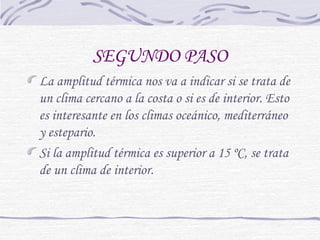 SEGUNDO PASO 
La amplitud térmica nos va a indicar si se trata de 
un clima cercano a la costa o si es de interior. Esto 
es interesante en los climas oceánico, mediterráneo 
y estepario. 
Si la amplitud térmica es superior a 15 ºC, se trata 
de un clima de interior. 
 