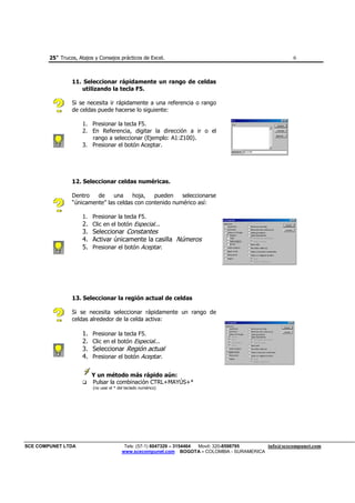 25+ Trucos, Atajos y Consejos prácticos de Excel.                                               6



                 11. Seleccionar rápidamente un rango de celdas
                    utilizando la tecla F5.

                 Si se necesita ir rápidamente a una referencia o rango
                 de celdas puede hacerse lo siguiente:

                      1. Presionar la tecla F5.
                      2. En Referencia, digitar la dirección a ir o el
                         rango a seleccionar (Ejemplo: A1:Z100).
                      3. Presionar el botón Aceptar.




                 12. Seleccionar celdas numéricas.

                 Dentro   de    una     hoja,   pueden    seleccionarse
                 “únicamente” las celdas con contenido numérico así:

                      1. Presionar la tecla F5.
                      2. Clic en el botón Especial...
                      3. Seleccionar Constantes
                      4. Activar únicamente la casilla Números
                      5. Presionar el botón Aceptar.




                 13. Seleccionar la región actual de celdas

                 Si se necesita seleccionar rápidamente un rango de
                 celdas alrededor de la celda activa:

                      1.   Presionar la tecla F5.
                      2.   Clic en el botón Especial...
                      3.   Seleccionar Región actual
                      4.   Presionar el botón Aceptar.


                           Y un método más rápido aún:
                           Pulsar la combinación CTRL+MAYÚS+*
                           (no usar el * del teclado numérico)




SCE COMPUNET LTDA                           Tels: (57-1) 6047329 – 3154464 Movil: 320-8598795 info@scecompunet.com
                                           www.scecompunet.com BOGOTA – COLOMBIA - SURAMERICA
 
