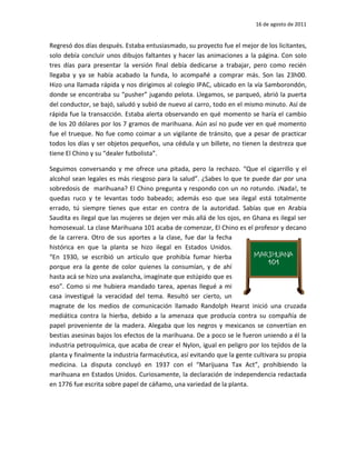 16 de agosto de 2011


Regresó dos días después. Estaba entusiasmado, su proyecto fue el mejor de los licitantes,
solo debía concluir unos dibujos faltantes y hacer las animaciones a la página. Con solo
tres días para presentar la versión final debía dedicarse a trabajar, pero como recién
llegaba y ya se había acabado la funda, lo acompañé a comprar más. Son las 23h00.
Hizo una llamada rápida y nos dirigimos al colegio IPAC, ubicado en la vía Samborondón,
donde se encontraba su “pusher” jugando pelota. Llegamos, se parqueó, abrió la puerta
del conductor, se bajó, saludó y subió de nuevo al carro, todo en el mismo minuto. Así de
rápida fue la transacción. Estaba alerta observando en qué momento se haría el cambio
de los 20 dólares por los 7 gramos de marihuana. Aún así no pude ver en qué momento
fue el trueque. No fue como coimar a un vigilante de tránsito, que a pesar de practicar
todos los días y ser objetos pequeños, una cédula y un billete, no tienen la destreza que
tiene El Chino y su “dealer futbolista”.

Seguimos conversando y me ofrece una pitada, pero la rechazo. “Que el cigarrillo y el
alcohol sean legales es más riesgoso para la salud”. ¿Sabes lo que te puede dar por una
sobredosis de marihuana? El Chino pregunta y respondo con un no rotundo. ¡Nada!, te
quedas ruco y te levantas todo babeado; además eso que sea ilegal está totalmente
errado, tú siempre tienes que estar en contra de la autoridad. Sabías que en Arabia
Saudita es ilegal que las mujeres se dejen ver más allá de los ojos, en Ghana es ilegal ser
homosexual. La clase Marihuana 101 acaba de comenzar, El Chino es el profesor y decano
de la carrera. Otro de sus aportes a la clase, fue dar la fecha
histórica en que la planta se hizo ilegal en Estados Unidos.
“En 1930, se escribió un artículo que prohibía fumar hierba
porque era la gente de color quienes la consumían, y de ahí
hasta acá se hizo una avalancha, imagínate que estúpido que es
eso”. Como si me hubiera mandado tarea, apenas llegué a mi
casa investigué la veracidad del tema. Resultó ser cierto, un
magnate de los medios de comunicación llamado Randolph Hearst inició una cruzada
mediática contra la hierba, debido a la amenaza que producía contra su compañía de
papel proveniente de la madera. Alegaba que los negros y mexicanos se convertían en
bestias asesinas bajos los efectos de la marihuana. De a poco se le fueron uniendo a él la
industria petroquímica, que acaba de crear el Nylon, igual en peligro por los tejidos de la
planta y finalmente la industria farmacéutica, así evitando que la gente cultivara su propia
medicina. La disputa concluyó en 1937 con el “Marijuana Tax Act”, prohibiendo la
marihuana en Estados Unidos. Curiosamente, la declaración de independencia redactada
en 1776 fue escrita sobre papel de cáñamo, una variedad de la planta.
 