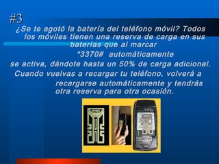 #3 ¿Se te agotó la batería del teléfono móvil? Todos los móviles tienen una reserva de carga en sus baterías que al marcar  *3370#  automáticamente  se activa, dándote hasta un 50% de carga adicional.  Cuando vuelvas a recargar tu teléfono, volverá a  recargarse automáticamente y tendrás otra reserva para otra ocasión. 