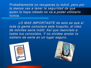 Probablemente no recuperes tu móvil, pero por lo menos vas a tener la seguridad de que quien lo haya robado no va a poder utilizarlo nunca. LO MAS IMPORTANTE de esto es que si toda la gente conociera este truquito, el robo de móviles seria inútil. Así que reenvíalo a todos tus conocidos. Y no olvides anotar tu número de serie en un lugar seguro. 