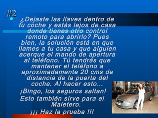 #2 ¿Dejaste las llaves dentro de tu coche y estás lejos de casa donde tienes otro control remoto para abrirlo? Pues bien, la solución está en que llames a tu casa y que alguien acerque el mando de apertura al teléfono. Tú tendrás que mantener el teléfono a aproximadamente 20 cms de distancia de la puerta del coche. Al hacer esto… ¡Bingo, los seguros saltan! Esto también sirve para el Maletero.   ¡¡¡ Haz la prueba !!! 