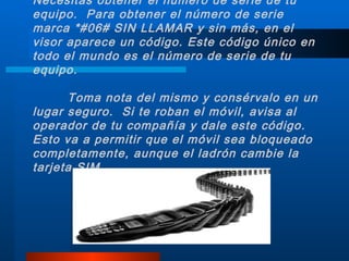 Necesitas obtener el número de serie de tu equipo.  Para obtener el número de serie marca *#06# SIN LLAMAR y sin más, en el visor aparece un código. Este código único en todo el mundo es el número de serie de tu equipo. Toma nota del mismo y consérvalo en un lugar seguro.  Si te roban el móvil, avisa al operador de tu compañía y dale este código.  Esto va a permitir que el móvil sea bloqueado completamente, aunque el ladrón cambie la tarjeta SIM. 