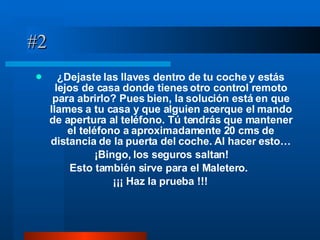 #2 ¿Dejaste las llaves dentro de tu coche y estás lejos de casa donde tienes otro control remoto para abrirlo? Pues bien, la solución está en que llames a tu casa y que alguien acerque el mando de apertura al teléfono. Tú tendrás que mantener el teléfono a aproximadamente 20 cms de distancia de la puerta del coche. Al hacer esto… ¡Bingo, los seguros saltan! Esto también sirve para el Maletero.   ¡¡¡ Haz la prueba !!! 