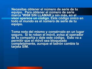 Necesitas obtener el número de serie de tu equipo.  Para obtener el número de serie marca *#06# SIN LLAMAR y sin más, en el visor aparece un código. Este código único en todo el mundo es el número de serie de tu equipo. Toma nota del mismo y consérvalo en un lugar seguro.  Si te roban el móvil, avisa al operador de tu compañía y dale este código.  Esto va a permitir que el móvil sea bloqueado completamente, aunque el ladrón cambie la tarjeta SIM. 