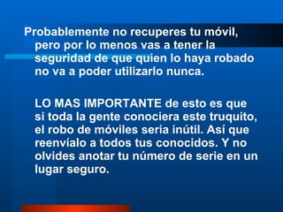 Probablemente no recuperes tu móvil, pero por lo menos vas a tener la seguridad de que quien lo haya robado no va a poder utilizarlo nunca. LO MAS IMPORTANTE de esto es que si toda la gente conociera este truquito, el robo de móviles seria inútil. Así que reenvíalo a todos tus conocidos. Y no olvides anotar tu número de serie en un lugar seguro. 
