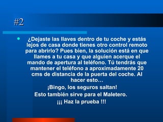 #2 ¿Dejaste las llaves dentro de tu coche y estás lejos de casa donde tienes otro control remoto para abrirlo? Pues bien, la solución está en que llames a tu casa y que alguien acerque el mando de apertura al teléfono. Tú tendrás que mantener el teléfono a aproximadamente 20 cms de distancia de la puerta del coche. Al hacer esto… ¡Bingo, los seguros saltan! Esto también sirve para el Maletero.   ¡¡¡ Haz la prueba !!! 
