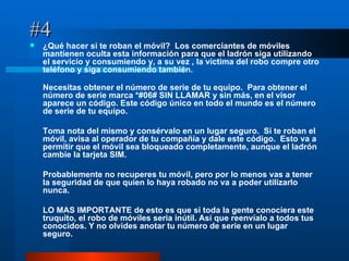 #4 ¿Qué hacer si te roban el móvil?  Los comerciantes de móviles mantienen oculta esta información para que el ladrón siga utilizando el servicio y consumiendo y, a su vez , la víctima del robo compre otro teléfono y siga consumiendo también. Necesitas obtener el número de serie de tu equipo.  Para obtener el número de serie marca *#06# SIN LLAMAR y sin más, en el visor aparece un código. Este código único en todo el mundo es el número de serie de tu equipo. Toma nota del mismo y consérvalo en un lugar seguro.  Si te roban el móvil, avisa al operador de tu compañía y dale este código.  Esto va a permitir que el móvil sea bloqueado completamente, aunque el ladrón cambie la tarjeta SIM. Probablemente no recuperes tu móvil, pero por lo menos vas a tener la seguridad de que quien lo haya robado no va a poder utilizarlo nunca. LO MAS IMPORTANTE de esto es que si toda la gente conociera este truquito, el robo de móviles seria inútil. Así que reenvíalo a todos tus conocidos. Y no olvides anotar tu número de serie en un lugar seguro. 