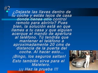 #2
     ¿Dejaste las llaves dentro de
     tu coche y estás lejos de casa
         donde tienes otro control
        remoto para abrirlo? Pues
      bien, la solución está en que
     llames a tu casa y que alguien
     acerque el mando de apertura
        al teléfono. Tú tendrás que
           mantener el teléfono a
       aproximadamente 20 cms de
         distancia de la puerta del
           coche. Al hacer esto…
      ¡Bingo, los seguros saltan!
      Esto también sirve para el
                 Maletero.
          ¡¡¡ Haz la prueba !!!
 