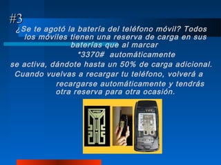 #3
 ¿Se te agotó la batería del teléfono móvil? Todos
    los móviles tienen una reserva de carga en sus
                baterías que al marcar
                  *3370# automáticamente
se activa, dándote hasta un 50% de carga adicional.
 Cuando vuelvas a recargar tu teléfono, volverá a
            recargarse automáticamente y tendrás
            otra reserva para otra ocasión.
 