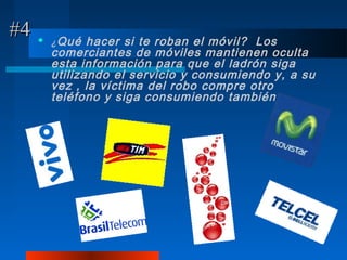 #4      ¿ Qué  hacer si te roban el móvil? Los
         comerciantes de móviles mantienen oculta
         esta información para que el ladrón siga
         utilizando el servicio y consumiendo y, a su
         vez , la víctima del robo compre otro
         teléfono y siga consumiendo también .
 