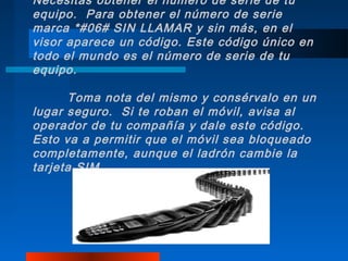 Necesitas obtener el número de serie de tu
equipo. Para obtener el número de serie
marca *#06# SIN LLAMAR y sin más, en el
visor aparece un código. Este código único en
todo el mundo es el número de serie de tu
equipo.

      Toma nota del mismo y consérvalo en un
lugar seguro. Si te roban el móvil, avisa al
operador de tu compañía y dale este código.
Esto va a permitir que el móvil sea bloqueado
completamente, aunque el ladrón cambie la
tarjeta SIM.
 