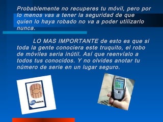 Probablemente no recuperes tu móvil, pero por
lo menos vas a tener la seguridad de que
quien lo haya robado no va a poder utilizarlo
nunca.

      LO MAS IMPORTANTE de esto es que si
toda la gente conociera este truquito, el robo
de móviles seria inútil. Así que reenvíalo a
todos tus conocidos. Y no olvides anotar tu
número de serie en un lugar seguro.
 