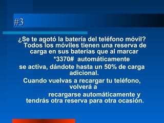#3#3
¿Se te agotó la batería del teléfono móvil?
Todos los móviles tienen una reserva de
carga en sus baterías que al marcar
*3370# automáticamente
se activa, dándote hasta un 50% de carga
adicional.
Cuando vuelvas a recargar tu teléfono,
volverá a
recargarse automáticamente y
tendrás otra reserva para otra ocasión.
 