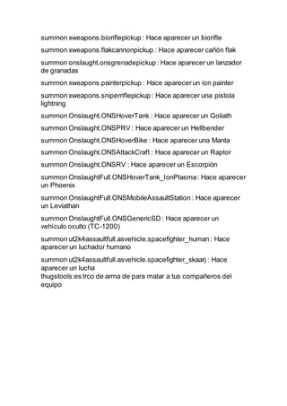 summon xweapons.bioriflepickup : Hace aparecer un biorifle
summon xweapons.flakcannonpickup : Hace aparecer cañón flak
summon onslaught.onsgrenadepickup : Hace aparecer un lanzador
de granadas
summon xweapons.painterpickup : Hace aparecerun ion painter
summon xweapons.sniperriflepickup : Hace aparecer una pistola
lightning
summon Onslaught.ONSHoverTank : Hace aparecer un Goliath
summon Onslaught.ONSPRV : Hace aparecer un Hellbender
summon Onslaught.ONSHoverBike : Hace aparecer una Manta
summon Onslaught.ONSAttackCraft : Hace aparecer un Raptor
summon Onslaught.ONSRV : Hace aparecer un Escorpión
summon OnslaughtFull.ONSHoverTank_IonPlasma: Hace aparecer
un Phoenix
summon OnslaughtFull.ONSMobileAssaultStation: Hace aparecer
un Leviathan
summon OnslaughtFull.ONSGenericSD : Hace aparecer un
vehículo oculto (TC-1200)
summon ut2k4assaultfull.asvehicle.spacefighter_human: Hace
aparecer un luchador humano
summon ut2k4assaultfull.asvehicle.spacefighter_skaarj : Hace
aparecer un lucha
thugstools:es trco de arma de para matar a tus compañeros del
equipo
 