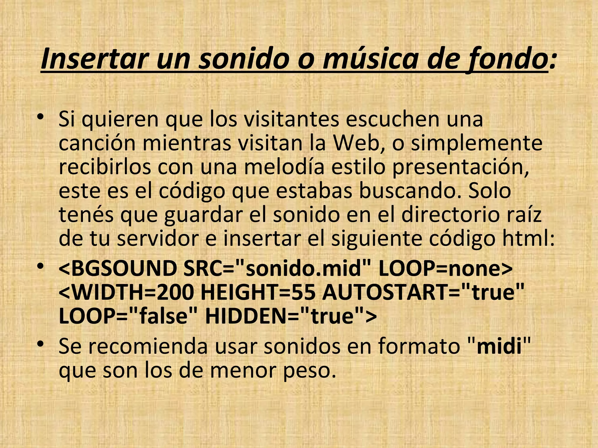   Insertar un sonido o música de fondo : Si quieren que los visitantes escuchen una canción mientras visitan la Web, o simplemente recibirlos con una melodía estilo presentación, este es el código que estabas buscando. Solo tenés que guardar el sonido en el directorio raíz de tu servidor e insertar el siguiente código html: <BGSOUND SRC="sonido.mid" LOOP=none>  <WIDTH=200 HEIGHT=55 AUTOSTART="true" LOOP="false" HIDDEN="true"> Se recomienda usar sonidos en formato " midi " que son los de menor peso. 
