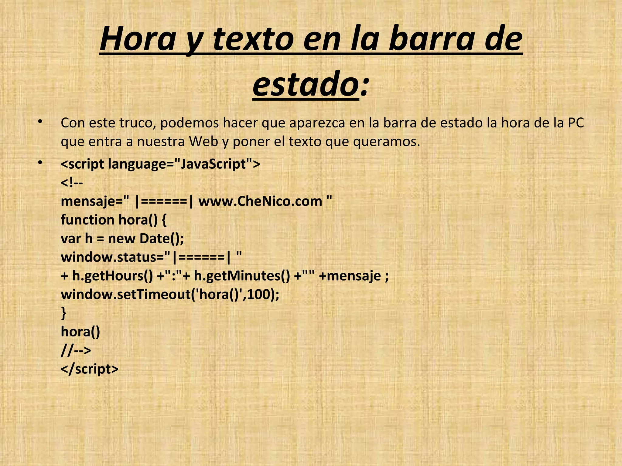 Hora y texto en la barra de estado : Con este truco, podemos hacer que aparezca en la barra de estado la hora de la PC que entra a nuestra Web y poner el texto que queramos. <script language="JavaScript"> <!-- mensaje=" |======| www.CheNico.com "  function hora() {  var h = new Date();  window.status="|======| " + h.getHours() +":"+ h.getMinutes() +"" +mensaje ;  window.setTimeout('hora()',100);  } hora() //--> </script> 