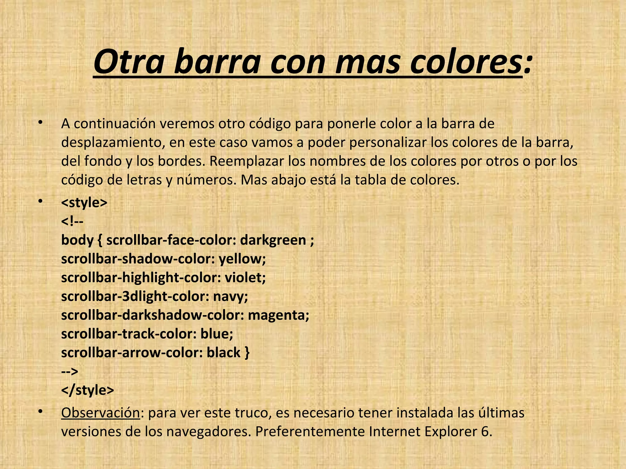 Otra barra con mas colores : A continuación veremos otro código para ponerle color a la barra de desplazamiento, en este caso vamos a poder personalizar los colores de la barra, del fondo y los bordes. Reemplazar los nombres de los colores por otros o por los código de letras y números. Mas abajo está la tabla de colores. <style> <!-- body { scrollbar-face-color: darkgreen ; scrollbar-shadow-color: yellow; scrollbar-highlight-color: violet; scrollbar-3dlight-color: navy; scrollbar-darkshadow-color: magenta; scrollbar-track-color: blue; scrollbar-arrow-color: black } --> </style>  Observación : para ver este truco, es necesario tener instalada las últimas versiones de los navegadores. Preferentemente Internet Explorer 6. 