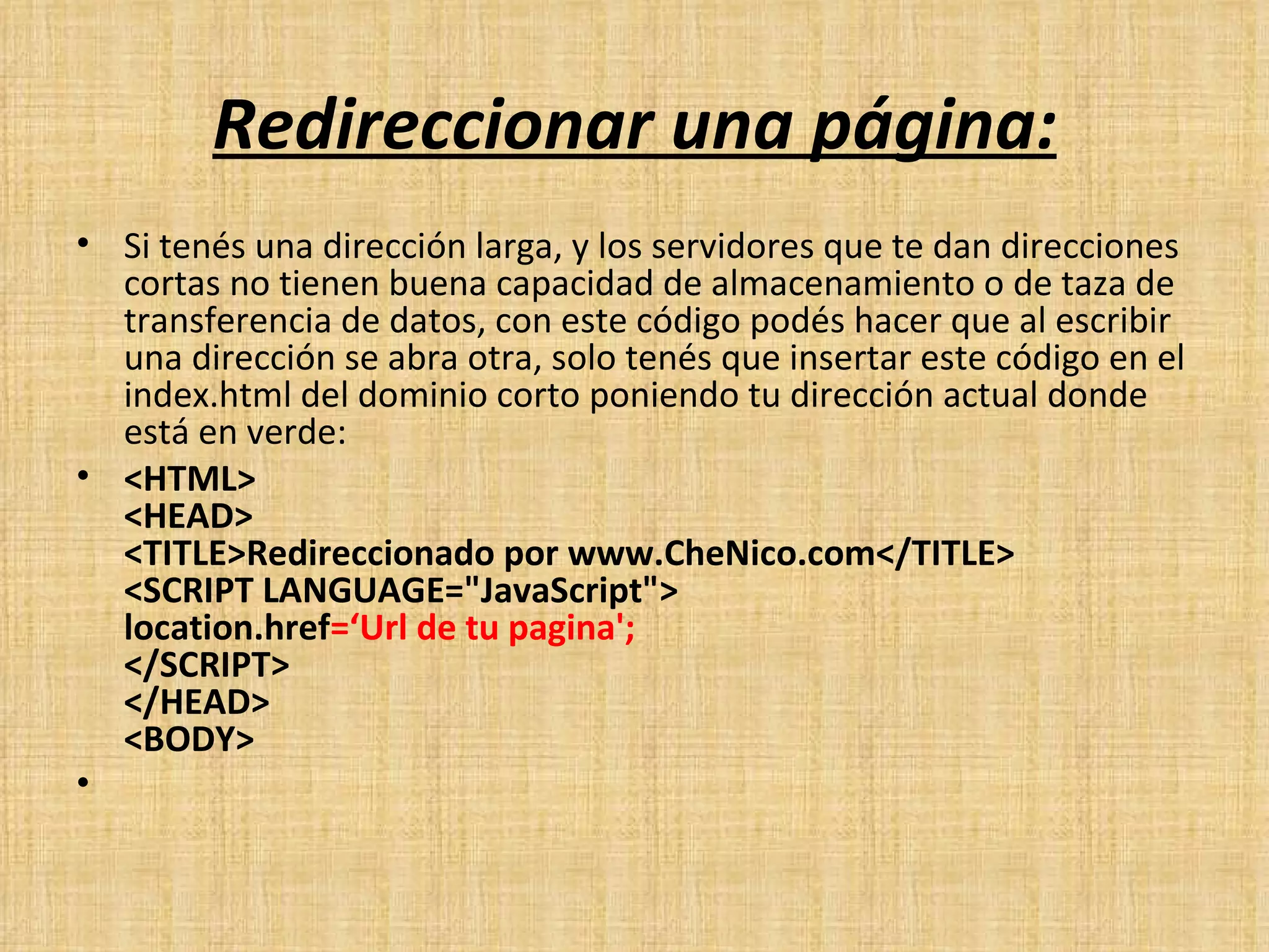 Redireccionar una página: Si tenés una dirección larga, y los servidores que te dan direcciones cortas no tienen buena capacidad de almacenamiento o de taza de transferencia de datos, con este código podés hacer que al escribir una dirección se abra otra, solo tenés que insertar este código en el index.html del dominio corto poniendo tu dirección actual donde está en verde: <HTML> <HEAD> <TITLE>Redireccionado por www.CheNico.com</TITLE> <SCRIPT LANGUAGE="JavaScript"> location.href =‘Url de tu pagina'; </SCRIPT> </HEAD> <BODY>   