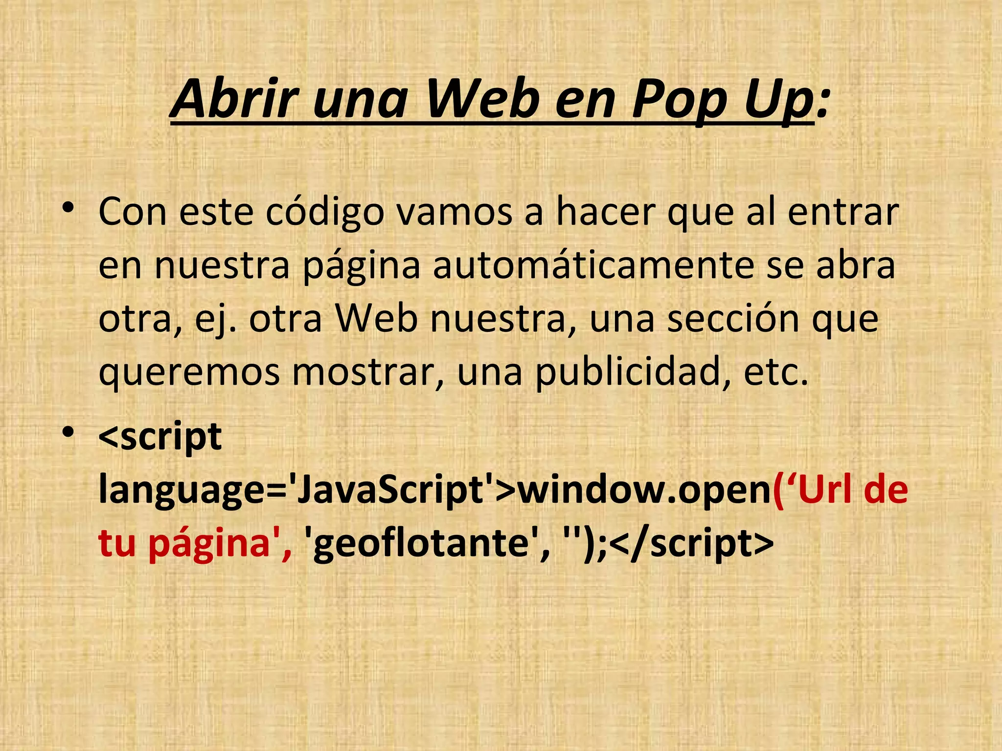 Abrir una Web en Pop Up : Con este código vamos a hacer que al entrar en nuestra página automáticamente se abra otra, ej. otra Web nuestra, una sección que queremos mostrar, una publicidad, etc. <script language='JavaScript'>window.open (‘Url de tu página',  'geoflotante', '');</script> 