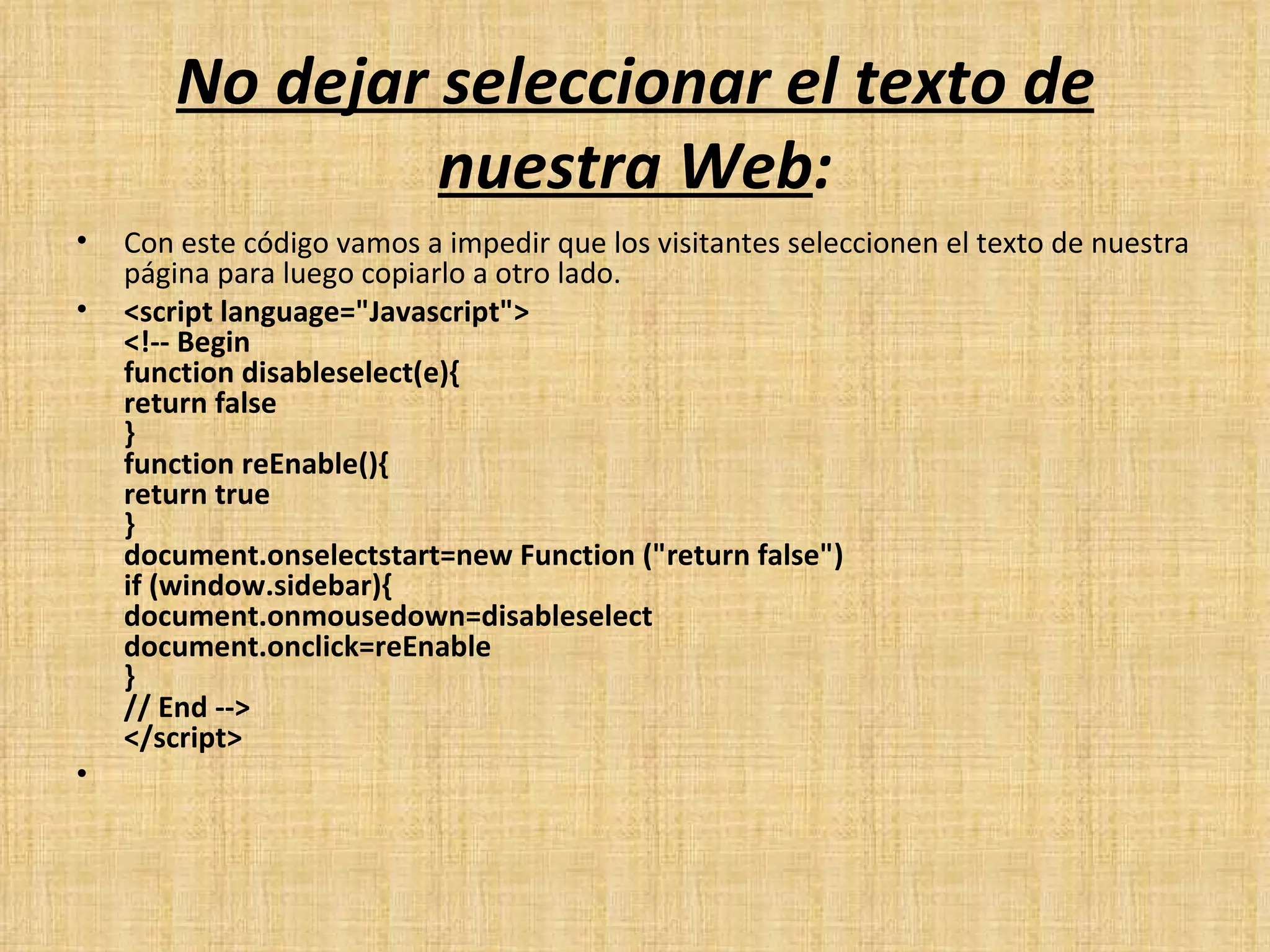 No dejar seleccionar el texto de nuestra Web : Con este código vamos a impedir que los visitantes seleccionen el texto de nuestra página para luego copiarlo a otro lado. <script language="Javascript"> <!-- Begin function disableselect(e){ return false } function reEnable(){ return true } document.onselectstart=new Function ("return false") if (window.sidebar){ document.onmousedown=disableselect document.onclick=reEnable } // End --> </script>   