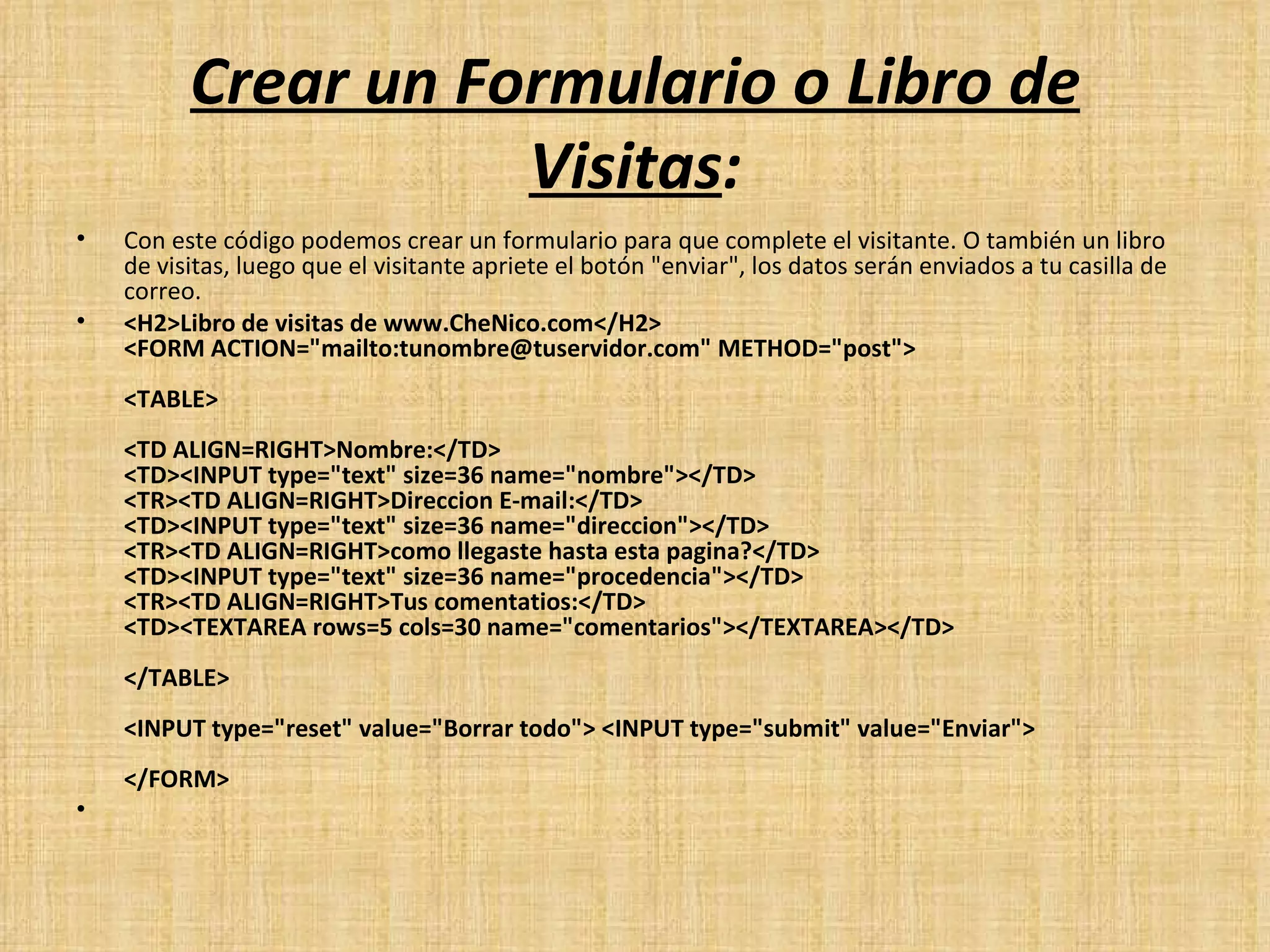 Crear un Formulario o Libro de Visitas : Con este código podemos crear un formulario para que complete el visitante. O también un libro de visitas, luego que el visitante apriete el botón "enviar", los datos serán enviados a tu casilla de correo. <H2>Libro de visitas de www.CheNico.com</H2> <FORM ACTION="mailto:tunombre@tuservidor.com" METHOD="post"> <TABLE> <TD ALIGN=RIGHT>Nombre:</TD> <TD><INPUT type="text" size=36 name="nombre"></TD> <TR><TD ALIGN=RIGHT>Direccion E-mail:</TD> <TD><INPUT type="text" size=36 name="direccion"></TD> <TR><TD ALIGN=RIGHT>como llegaste hasta esta pagina?</TD> <TD><INPUT type="text" size=36 name="procedencia"></TD> <TR><TD ALIGN=RIGHT>Tus comentatios:</TD> <TD><TEXTAREA rows=5 cols=30 name="comentarios"></TEXTAREA></TD> </TABLE> <INPUT type="reset" value="Borrar todo"> <INPUT type="submit" value="Enviar"> </FORM>   