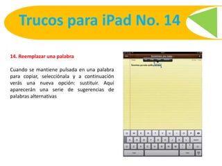 14. Reemplazar una palabra
Cuando se mantiene pulsada en una palabra
para copiar, selecciónala y a continuación
verás una nueva opción: sustituir. Aquí
aparecerán una serie de sugerencias de
palabras alternativas
Trucos para iPad No. 14
 