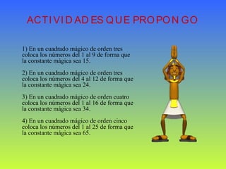 ACTI VI D AD ES QUE PROPON GO
1) En un cuadrado mágico de orden tres
coloca los números del 1 al 9 de forma que
la constante mágica sea 15.
2) En un cuadrado mágico de orden tres
coloca los números del 4 al 12 de forma que
la constante mágica sea 24.
3) En un cuadrado mágico de orden cuatro
coloca los números del 1 al 16 de forma que
la constante mágica sea 34.
4) En un cuadrado mágico de orden cinco
coloca los números del 1 al 25 de forma que
la constante mágica sea 65.
 