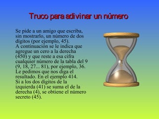 Truco paraadivinar un númeroTruco paraadivinar un número
Se pide a un amigo que escriba,
sin mostrarlo, un número de dos
dígitos (por ejemplo, 45).
A continuación se le indica que
agregue un cero a la derecha
(450) y que reste a esa cifra
cualquier número de la tabla del 9
(9, 18, 27... 81), por ejemplo, 36.
Le pedimos que nos diga el
resultado. En el ejemplo 414.
Si a los dos dígitos de la
izquierda (41) se suma el de la
derecha (4), se obtiene el número
secreto (45).
 