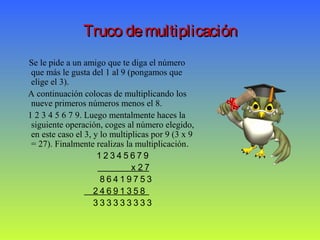Truco demultiplicaciónTruco demultiplicación
Se le pide a un amigo que te diga el número
que más le gusta del 1 al 9 (pongamos que
elige el 3).
A continuación colocas de multiplicando los
nueve primeros números menos el 8.
1 2 3 4 5 6 7 9. Luego mentalmente haces la
siguiente operación, coges al número elegido,
en este caso el 3, y lo multiplicas por 9 (3 x 9
= 27). Finalmente realizas la multiplicación.
1 2 3 4 5 6 7 9
x 2 7
8 6 4 1 9 7 5 3
2 4 6 9 1 3 5 8
3 3 3 3 3 3 3 3 3
 
