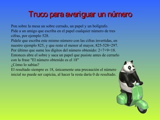 Truco paraaveriguar un númeroTruco paraaveriguar un número
Pon sobre la mesa un sobre cerrado, un papel y un bolígrafo.
Pide a un amigo que escriba en el papel cualquier número de tres
cifras, por ejemplo 528.
Pídele que escriba este mismo número con las cifras invertidas, en
nuestro ejemplo 825, y que reste el menor al mayor, 825-528=297.
Por último que sume los dígitos del número obtenido: 2+7+9=18.
Entonces abre el sobre y saca un papel que pusiste antes de cerrarlo
con la frase "El número obtenido es el 18"
¿Cómo lo sabías?
El resultado siempre es 18, únicamente una precaución el número
inicial no puede ser capicúa, al hacer la resta daría 0 de resultado.
 