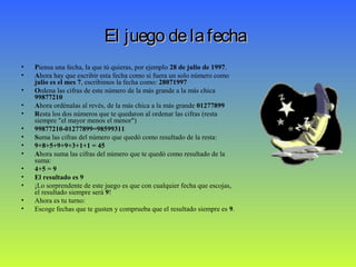 El juego delafechaEl juego delafecha
• Piensa una fecha, la que tú quieras, por ejemplo 28 de julio de 1997.
• Ahora hay que escribir esta fecha como si fuera un solo número como
julio es el mes 7, escribimos la fecha como: 28071997
• Ordena las cifras de este número de la más grande a la más chica
99877210
• Ahora ordénalas al revés, de la más chica a la más grande 01277899
• Resta los dos números que te quedaron al ordenar las cifras (resta
siempre "el mayor menos el menor")
• 99877210-01277899=98599311
• Suma las cifras del número que quedó como resultado de la resta:
• 9+8+5+9+9+3+1+1 = 45
• Ahora suma las cifras del número que te quedó como resultado de la
suma:
• 4+5 = 9
• El resultado es 9
• ¡Lo sorprendente de este juego es que con cualquier fecha que escojas,
el resultado siempre será 9!
• Ahora es tu turno:
• Escoge fechas que te gusten y comprueba que el resultado siempre es 9.
 