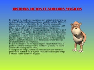 HISTORIA DELOS CUADRADOS MÁGICOS
El origen de los cuadrados mágicos es muy antiguo, anterior a la era
cristiana. Una leyenda china cuenta que alrededor del año 2200 a. C.
el emperador Yu vio a las orillas del río Amarillo un cuadrado
mágico grabado en el caparazón de una tortuga. Se denominó «LO-
SHU» y se le atribuyeron propiedades mágicas y religiosas.
En Occidente los cuadrados mágicos aparecen por primera vez en el
año 130 d.C. en los trabajos del astrónomo griego Teón de Esmirna.
Alrededor de 1300 d.C. los cuadrados mágicos se usaron en Europa
para predecir el futuro, curar enfermedades y como amuletos para
prevenir plagas y maleficios. Incluso en algunas cortes europeas se
grabaron cuadrados mágicos en los platos para prevenir posibles
envenenamientos a los comensales.
En el Renacimiento, los cuadrados mágicos se estudiaron desde el
punto de vista matemático y varios científicos y artistas los usaron
como ilustraciones para sus obras.
Con el paso del tiempo, científicos y matemáticos estudiaron sus
propiedades matemáticas. Benjamín Franklin dedicó mucho tiempo
a estudiar y crear cuadrados mágicos.
 