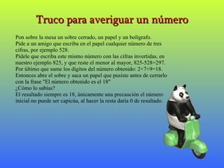 Truco para averiguar un número Pon sobre la mesa un sobre cerrado, un papel y un bolígrafo. Pide a un amigo que escriba en el papel cualquier número de tres cifras, por ejemplo 528. Pídele que escriba este mismo número con las cifras invertidas, en nuestro ejemplo 825, y que reste el menor al mayor, 825-528=297. Por último que sume los dígitos del número obtenido: 2+7+9=18. Entonces abre el sobre y saca un papel que pusiste antes de cerrarlo con la frase "El número obtenido es el 18" ¿Cómo lo sabías? El resultado siempre es 18, únicamente una precaución el número inicial no puede ser capicúa, al hacer la resta daría 0 de resultado. 