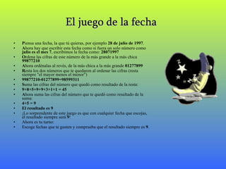 El juego de la fecha   P iensa una fecha, la que tú quieras, por ejemplo  28 de julio de 1997 . A hora hay que escribir esta fecha como si fuera un solo número como  julio es el mes 7 , escribimos la fecha como:  28071997 O rdena las cifras de este número de la más grande a la más chica  99877210  A hora ordénalas al revés, de la más chica a la más grande  01277899  R esta los dos números que te quedaron al ordenar las cifras (resta siempre "el mayor menos el menor") 99877210-01277899=98599311 S uma las cifras del número que quedó como resultado de la resta:  9+8+5+9+9+3+1+1 = 45  A hora suma las cifras del número que te quedó como resultado de la suma: 4+5 = 9  El resultado es 9 ¡Lo sorprendente de este juego es que con cualquier fecha que escojas, el resultado siempre será  9 ! Ahora es tu turno: Escoge fechas que te gusten y comprueba que el resultado siempre es  9 . 
