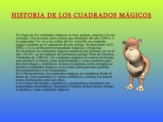 HISTORIA DE LOS CUADRADOS MÁGICOS El origen de los cuadrados mágicos es muy antiguo, anterior a la era cristiana. Una leyenda china cuenta que alrededor del año 2200 a. C. el emperador Yu vio a las orillas del río Amarillo un cuadrado mágico grabado en el caparazón de una tortuga. Se denominó «LO-SHU» y se le atribuyeron propiedades mágicas y religiosas. En Occidente los cuadrados mágicos aparecen por primera vez en el año 130 d.C. en los trabajos del astrónomo griego Teón de Esmirna.  Alrededor de 1300 d.C. los cuadrados mágicos se usaron en Europa para predecir el futuro, curar enfermedades y como amuletos para prevenir plagas y maleficios. Incluso en algunas cortes europeas se grabaron cuadrados mágicos en los platos para prevenir posibles envenenamientos a los comensales. En el Renacimiento, los cuadrados mágicos se estudiaron desde el punto de vista matemático y varios científicos y artistas los usaron como ilustraciones para sus obras. Con el paso del tiempo, científicos y matemáticos estudiaron sus propiedades matemáticas. Benjamín Franklin dedicó mucho tiempo a estudiar y crear cuadrados mágicos.   