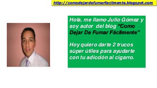 Hola, me llamo Julio Gómez y
soy autor del blog “Como
Dejar De Fumar Fácilmente”
Hoy quiero darte 2 trucos
súper útiles para ayudarte
con tu adicción al cigarro.
http://comodejardefumarfacilmente.blogspot.com
 