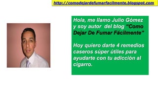 Hola, me llamo Julio Gómez
y soy autor del blog “Como
Dejar De Fumar Fácilmente”
Hoy quiero darte 4 remedios
caseros súper útiles para
ayudarte con tu adicción al
cigarro.
http://comodejardefumarfacilmente.blogspot.com
 