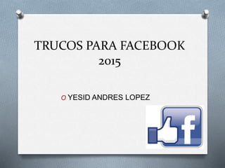 TRUCOS PARA FACEBOOK
2015
O YESID ANDRES LOPEZ
 