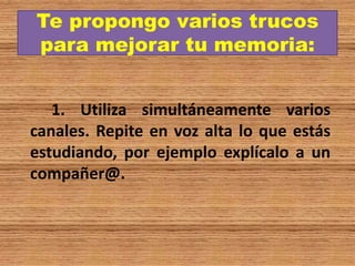 Te propongo varios trucos
para mejorar tu memoria:
1. Utiliza simultáneamente varios
canales. Repite en voz alta lo que estás
estudiando, por ejemplo explícalo a un
compañer@.
 