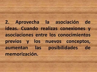 2. Aprovecha la asociación de
ideas. Cuando realizas conexiones y
asociaciones entre los conocimientos
previos y los nuevos conceptos,
aumentan las posibilidades de
memorización.
 