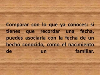 Comparar con lo que ya conoces: si
tienes que recordar una fecha,
puedes asociarla con la fecha de un
hecho conocido, como el nacimiento
de un familiar.
 