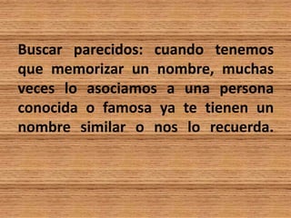 Buscar parecidos: cuando tenemos
que memorizar un nombre, muchas
veces lo asociamos a una persona
conocida o famosa ya te tienen un
nombre similar o nos lo recuerda.
 
