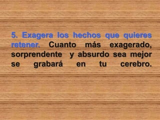 5. Exagera los hechos que quieres
retener. Cuanto más exagerado,
sorprendente y absurdo sea mejor
se grabará en tu cerebro.
 
