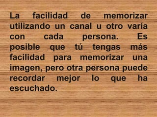 La facilidad de memorizar
utilizando un canal u otro varía
con cada persona. Es
posible que tú tengas más
facilidad para memorizar una
imagen, pero otra persona puede
recordar mejor lo que ha
escuchado.
 